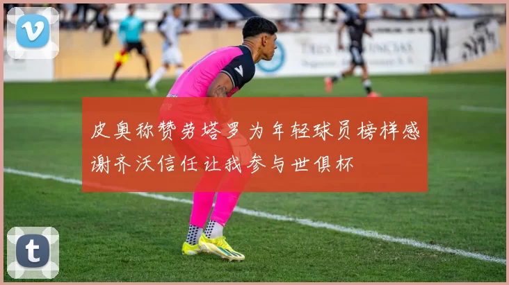 皮奥称赞劳塔罗为年轻球员榜样感谢齐沃信任让我参与世俱杯