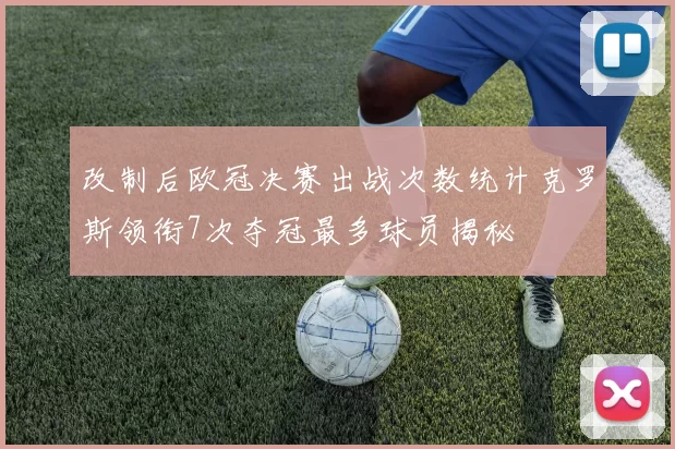 改制后欧冠决赛出战次数统计克罗斯领衔7次夺冠最多球员揭秘