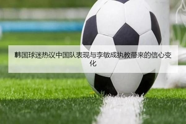 韩国球迷热议中国队表现与李敏成执教带来的信心变化 - bandao